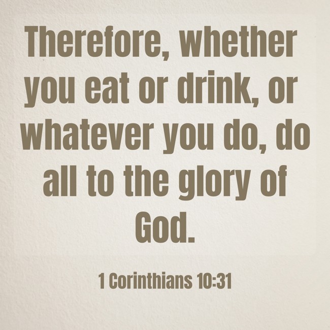 Therefore, whether you eat or drink, or whatever you do, do all to the glory of God. - 1 Corinthians 10:31