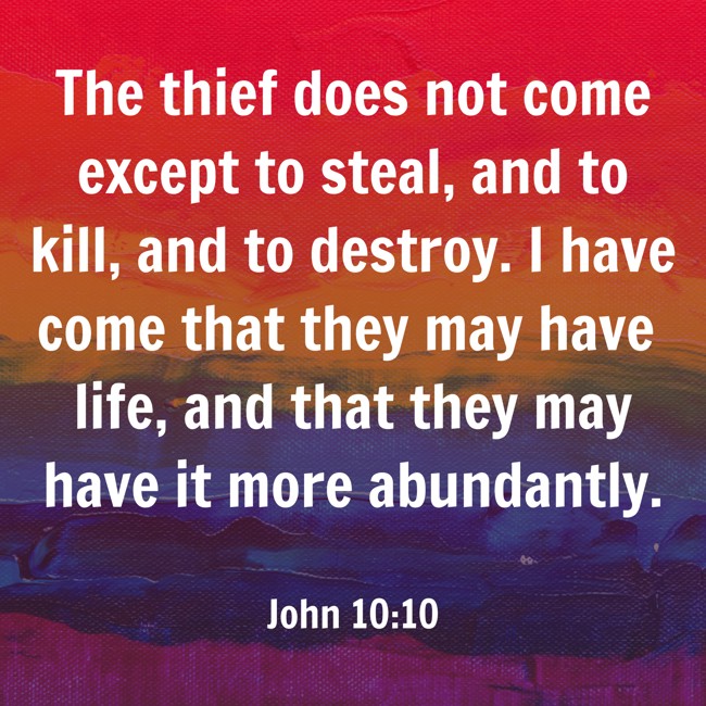 The thief does not come except to steal, and to kill, and to destroy. I have come that they may have life, and that they may have it more abundantly. - John 10:10