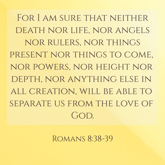 For I am sure that neither death nor life, nor angels nor rulers, nor things present nor things to come, nor powers, nor height nor depth, nor anything else in all creation, will be able to separate us from the love of God. - Romans 8:38-39