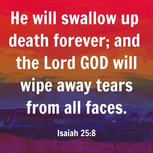 He will swallow up death forever; and the Lord GOD will wipe away tears from all faces. - Isaiah 25:8
