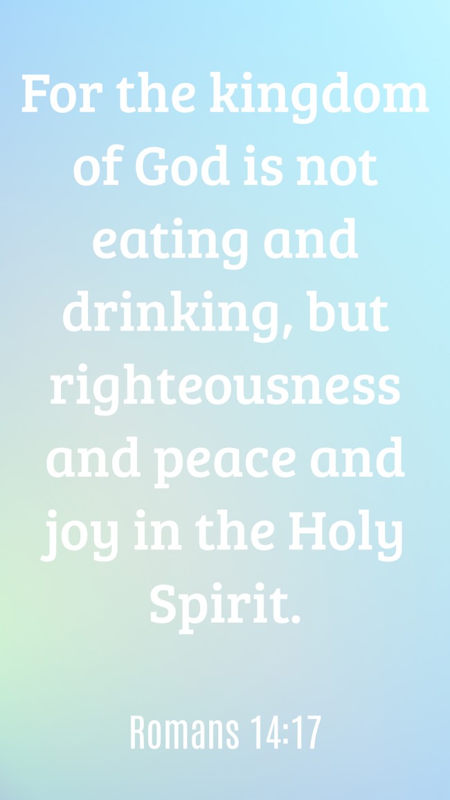 For the kingdom of God is not eating and drinking, but righteousness and peace and joy in the Holy Spirit. - Romans 14:17