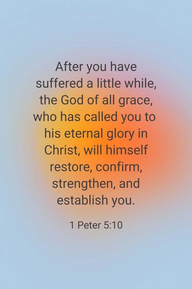 After you have suffered a little while, the God of all grace, who has called you to his eternal glory in Christ, will himself restore, confirm, strengthen, and establish you. - 1 Peter 5:10