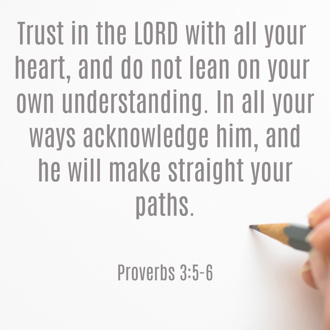 Trust in the LORD with all your heart, and do not lean on your own understanding. In all your ways acknowledge him, and he will make straight your paths. - Proverbs 3:5-6