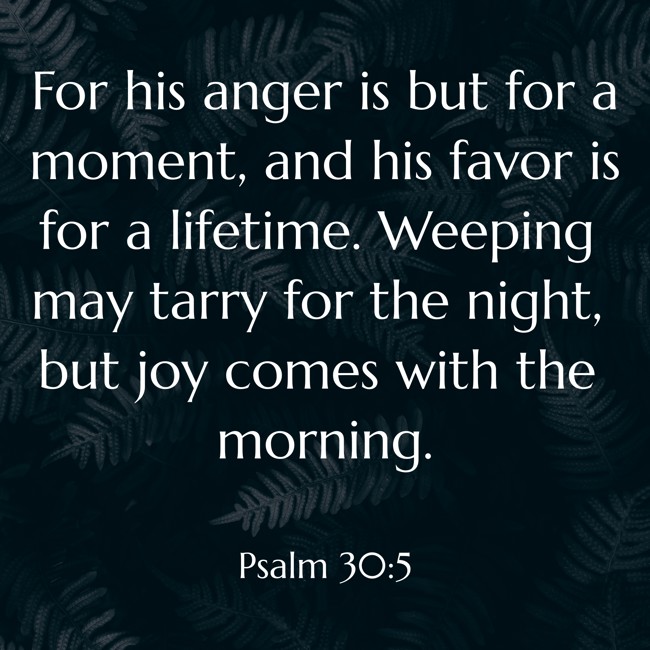 For his anger is but for a moment, and his favor is for a lifetime. Weeping may tarry for the night, but joy comes with the morning. - Psalm 30:5