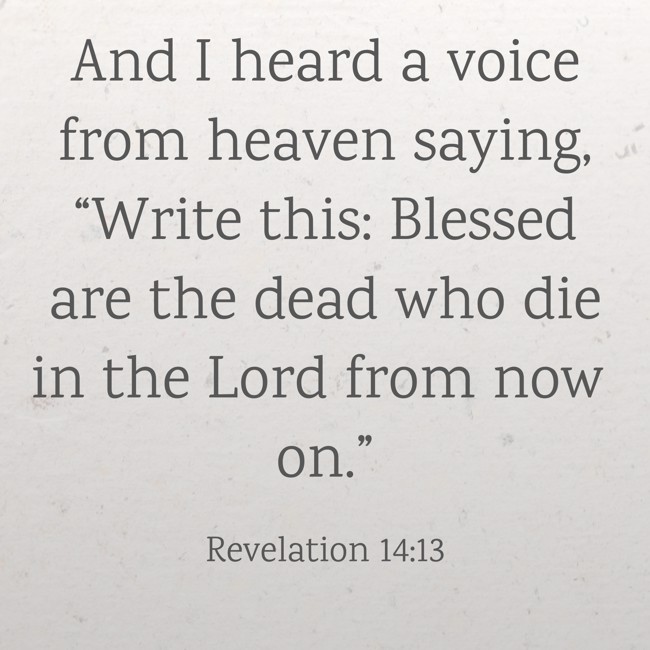 And I heard a voice from heaven saying, “Write this: Blessed are the dead who die in the Lord from now on.” - Revelation 14:13