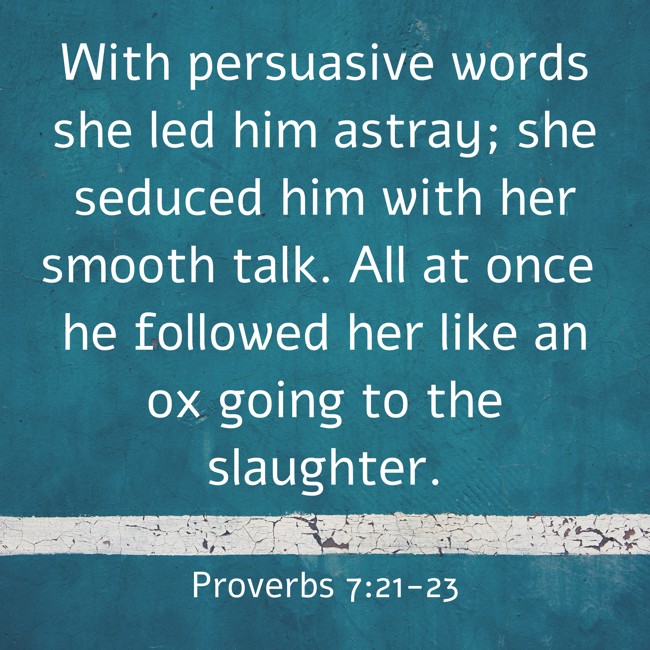 With persuasive words she led him astray; she seduced him with her smooth talk. All at once he followed her like an ox going to the slaughter. - Proverbs 7:21-23