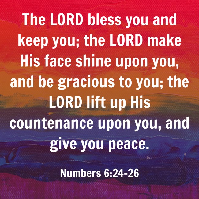 The LORD bless you and keep you; the LORD make His face shine upon you, and be gracious to you; the LORD lift up His countenance upon you, and give you peace. - Numbers 6:24-26