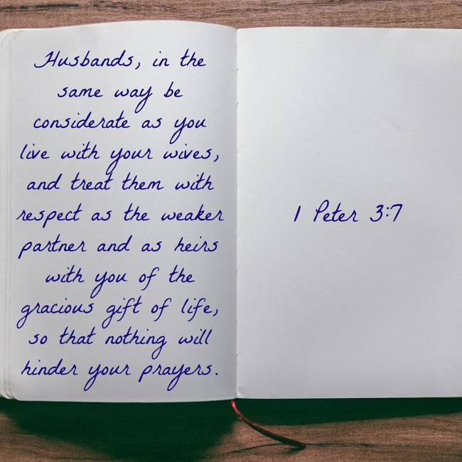 Husbands, in the same way be considerate as you live with your wives, and treat them with respect as the weaker partner and as heirs with you of the gracious gift of life, so that nothing will hinder your prayers. - 1 Peter 3:7