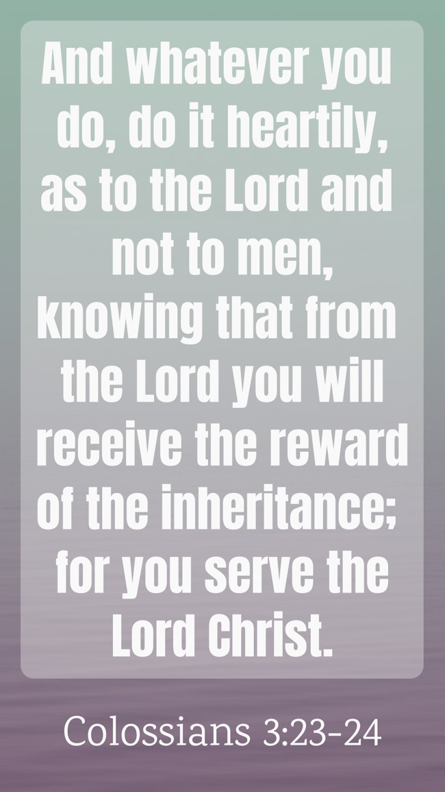 And whatever you do, do it heartily, as to the Lord and not to men, knowing that from the Lord you will receive the reward of the inheritance; for you serve the Lord Christ. - Colossians 3:23-24
