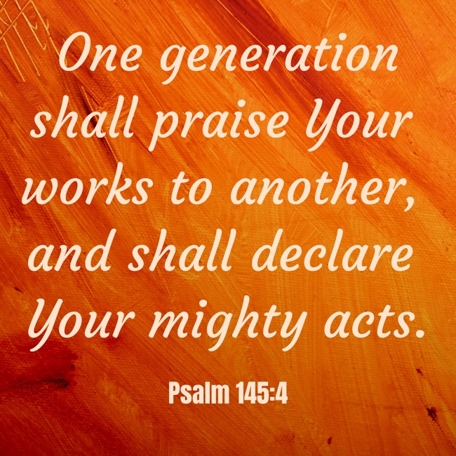 One generation shall praise Your works to another, and shall declare Your mighty acts. - Psalm 145:4