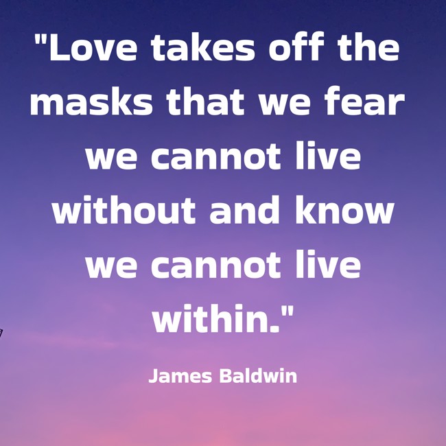 Love takes off the masks that we fear we cannot live without and know we cannot live within. - James Baldwin