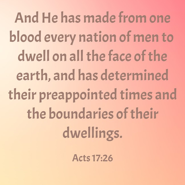 And He has made from one blood every nation of men to dwell on all the face of the earth, and has determined their preappointed times and the boundaries of their dwellings. - Acts 17:26