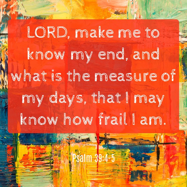 LORD, make me to know my end, and what is the measure of my days, that I may know how frail I am. - Psalm 39:4-5