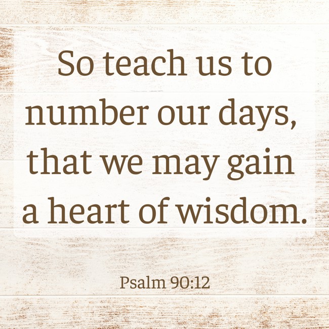 So teach us to number our days, that we may gain a heart of wisdom. - Psalm 90:12