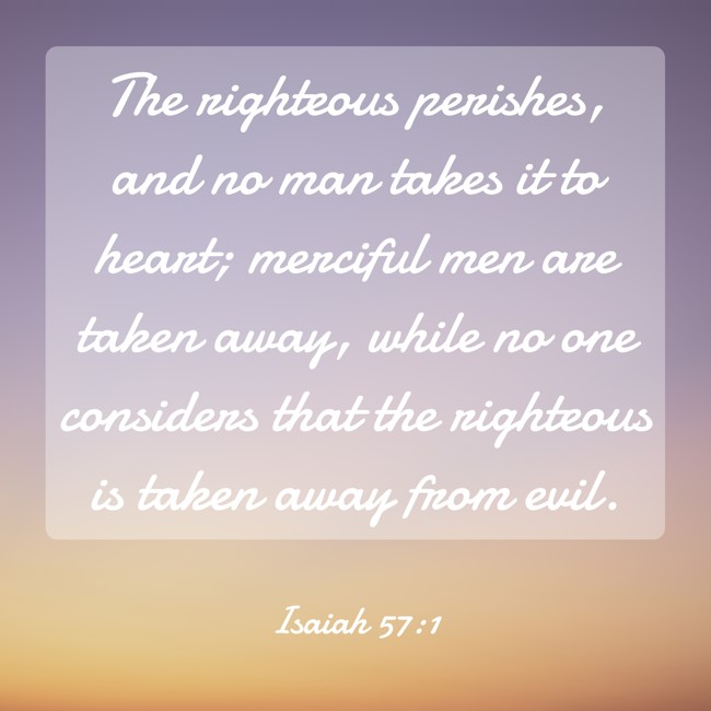 The righteous perishes, and no man takes it to heart; merciful men are taken away, while no one considers that the righteous is taken away from evil. - Isaiah 57:1