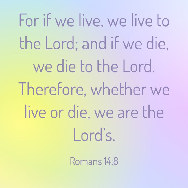 For if we live, we live to the Lord; and if we die, we die to the Lord. Therefore, whether we live or die, we are the Lord’s. - Romans 14:8