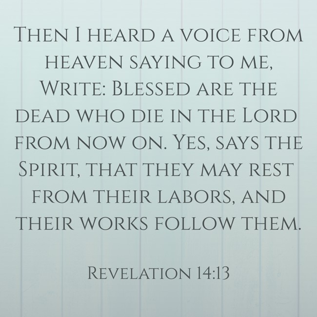 Then I heard a voice from heaven saying to me, Write: Blessed are the dead who die in the Lord from now on. Yes, says the Spirit, that they may rest from their labors, and their works follow them. - Revelation 14:13