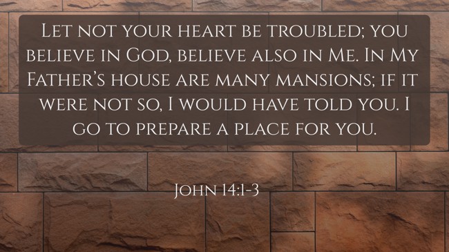 Let not your heart be troubled; you believe in God, believe also in Me. In My Father’s house are many mansions; if it were not so, I would have told you. I go to prepare a place for you. - John 14:1-3
