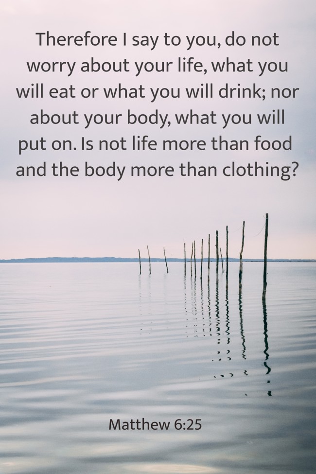 Therefore I say to you, do not worry about your life, what you will eat or what you will drink; nor about your body, what you will put on. Is not life more than food and the body more than clothing? - Matthew 6:25