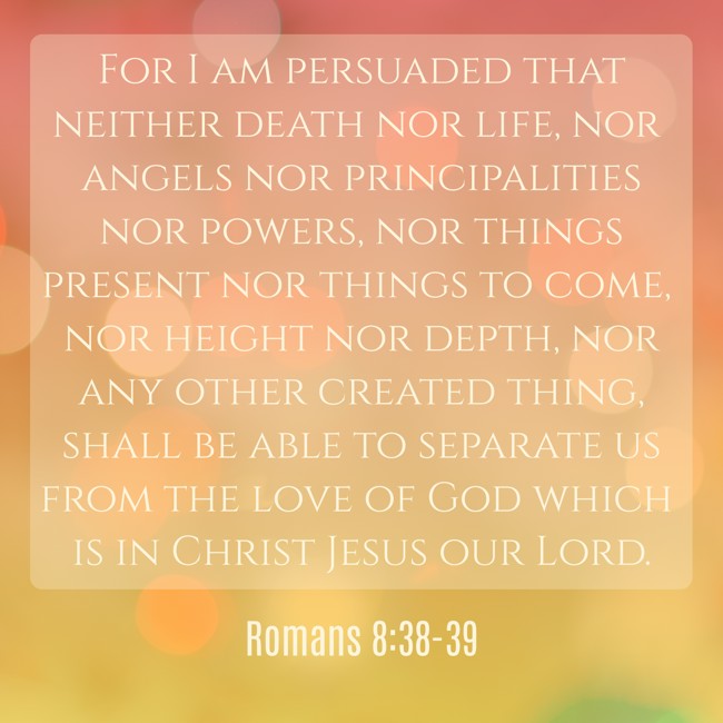 For I am persuaded that neither death nor life, nor angels nor principalities nor powers, nor things present nor things to come, nor height nor depth, nor any other created thing, shall be able to separate us from the love of God which is in Christ Jesus our Lord. - Romans 8:38-39