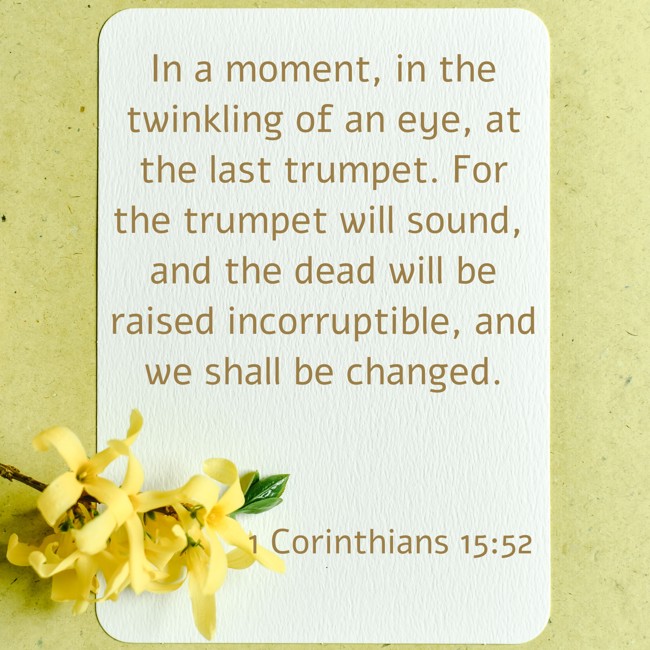 In a moment, in the twinkling of an eye, at the last trumpet. For the trumpet will sound, and the dead will be raised incorruptible, and we shall be changed. - 1 Corinthians 15:52