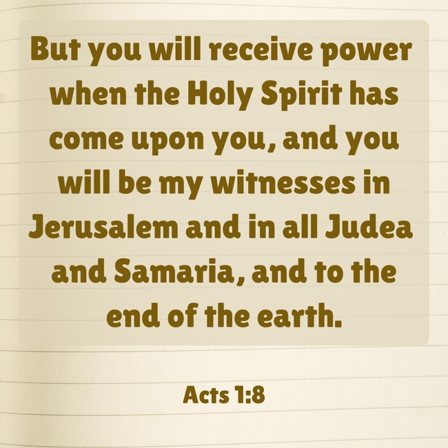 But you will receive power when the Holy Spirit has come upon you, and you will be my witnesses in Jerusalem and in all Judea and Samaria, and to the end of the earth. - Acts 1:8