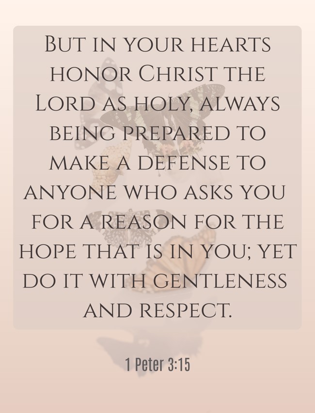 But in your hearts honor Christ the Lord as holy, always being prepared to make a defense to anyone who asks you for a reason for the hope that is in you; yet do it with gentleness and respect. - 1 Peter 3:15