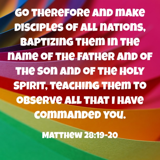 Go therefore and make disciples of all nations, baptizing them in the name of the Father and of the Son and of the Holy Spirit, teaching them to observe all that I have commanded you. - Matthew 28:19-20
