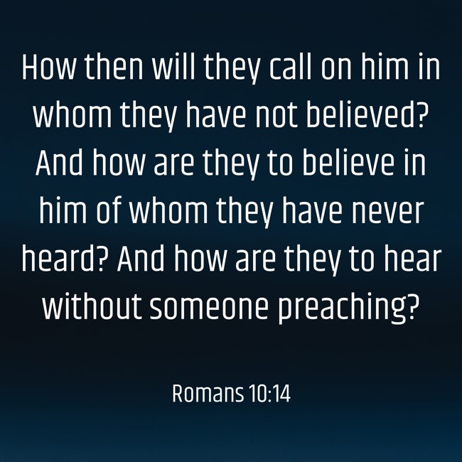 How then will they call on him in whom they have not believed? And how are they to believe in him of whom they have never heard? And how are they to hear without someone preaching? - Romans 10:14