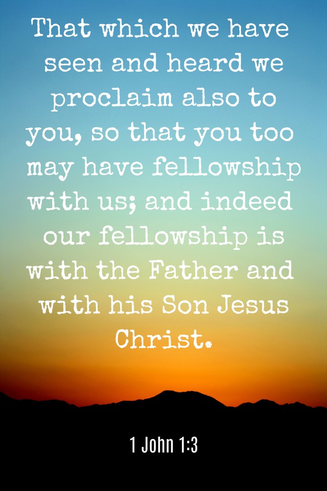 That which we have seen and heard we proclaim also to you, so that you too may have fellowship with us; and indeed our fellowship is with the Father and with his Son Jesus Christ. - 1 John 1:3