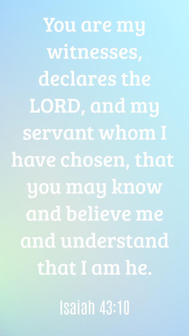 You are my witnesses, declares the LORD, and my servant whom I have chosen, that you may know and believe me and understand that I am he. - Isaiah 43:10