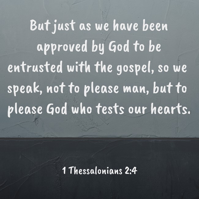 But just as we have been approved by God to be entrusted with the gospel, so we speak, not to please man, but to please God who tests our hearts. - 1 Thessalonians 2:4