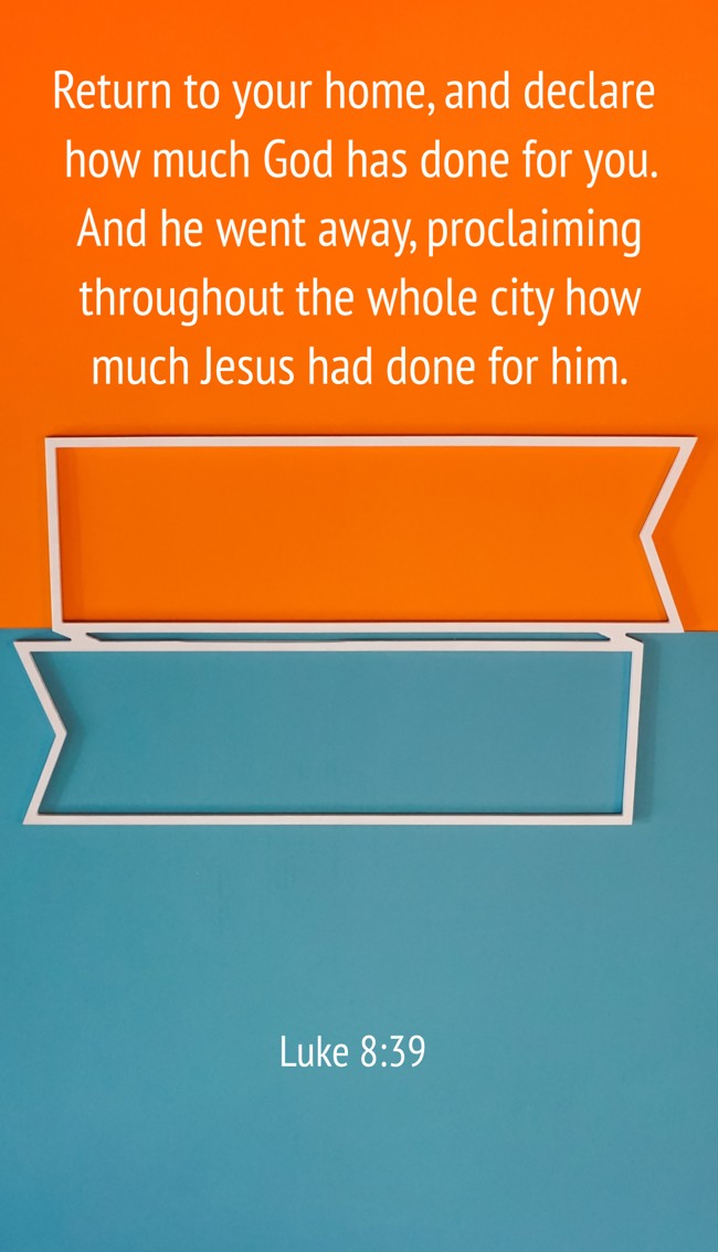 Return to your home, and declare how much God has done for you. And he went away, proclaiming throughout the whole city how much Jesus had done for him. - Luke 8:39