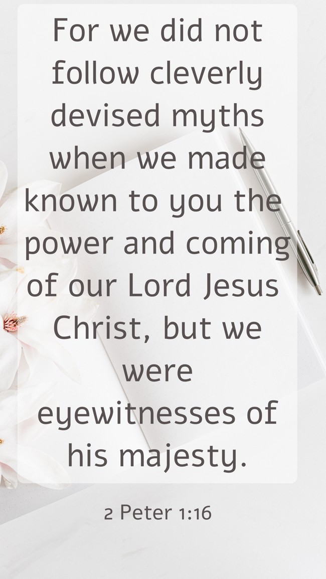 For we did not follow cleverly devised myths when we made known to you the power and coming of our Lord Jesus Christ, but we were eyewitnesses of his majesty. - 2 Peter 1:16