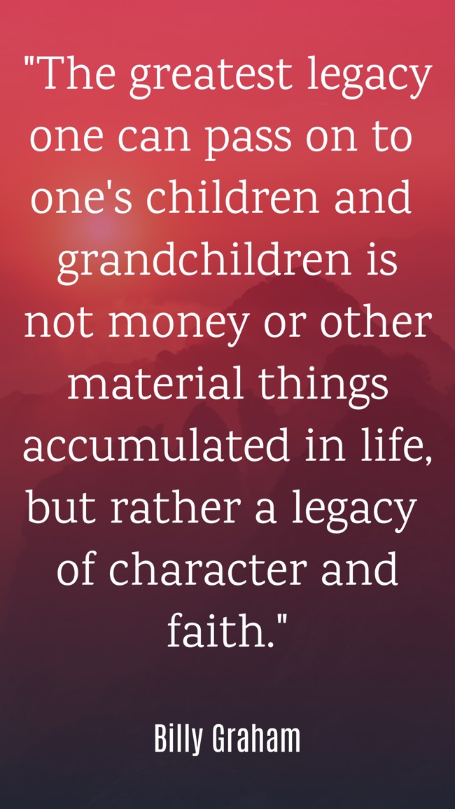The greatest legacy one can pass on to one's children and grandchildren is not money or other material things accumulated in life, but rather a legacy of character and faith. - Billy Graham