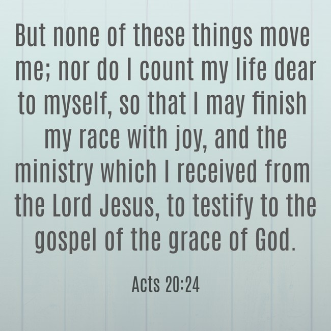 But none of these things move me; nor do I count my life dear to myself, so that I may finish my race with joy, and the ministry which I received from the Lord Jesus, to testify to the gospel of the grace of God. - Acts 20:24