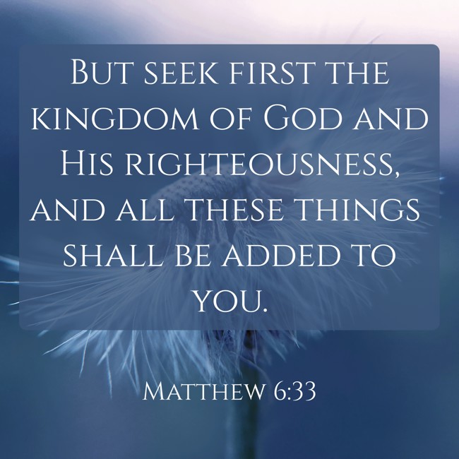 But seek first the kingdom of God and His righteousness, and all these things shall be added to you. - Matthew 6:33