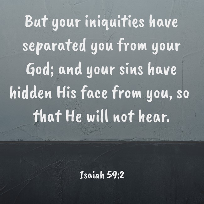 But your iniquities have separated you from your God; and your sins have hidden His face from you, so that He will not hear. - Isaiah 59:2