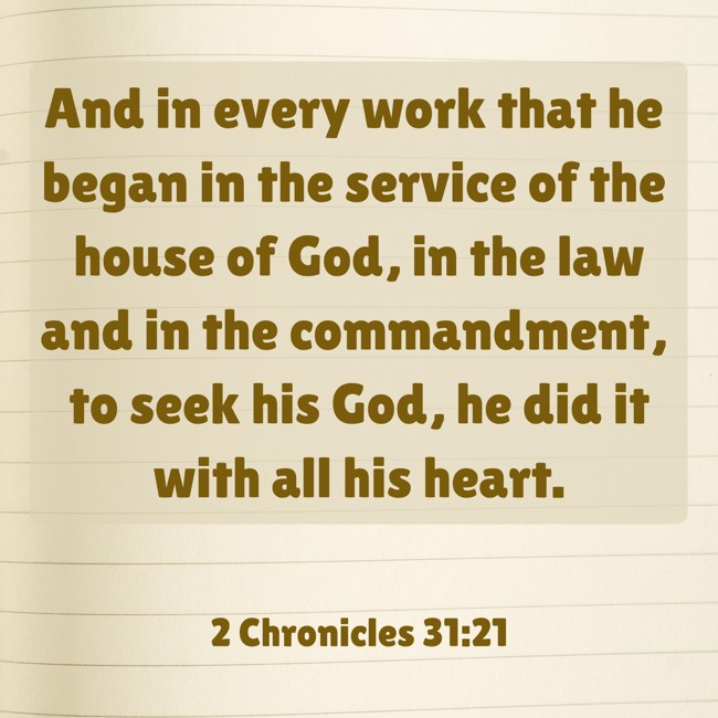 And in every work that he began in the service of the house of God, in the law and in the commandment, to seek his God, he did it with all his heart. - 2 Chronicles 31:21