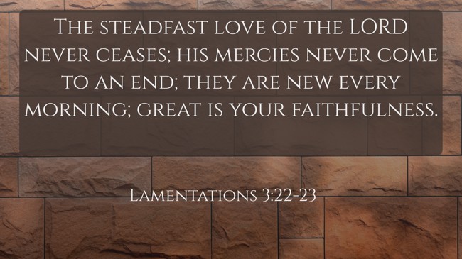  The steadfast love of the LORD never ceases; his mercies never come to an end; they are new every morning; great is your faithfulness.   - Lamentations 3:22-23 