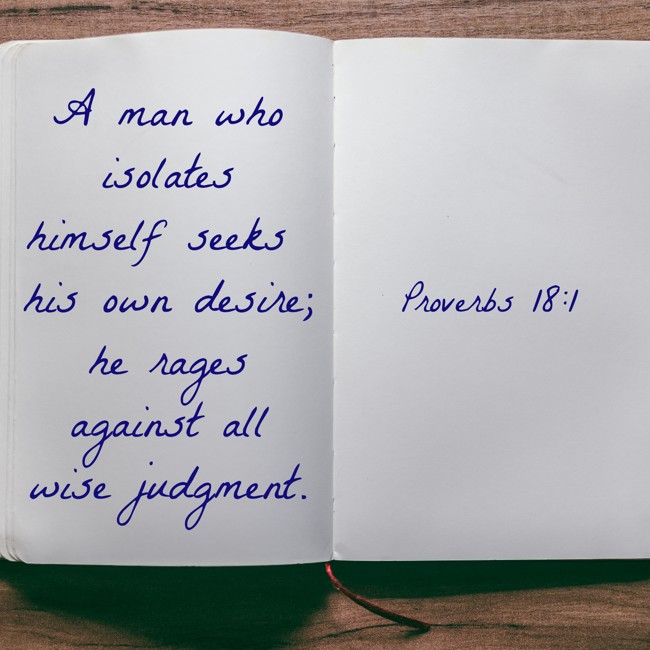 A man who isolates himself seeks his own desire; he rages against all wise judgment. - Proverbs 18:1