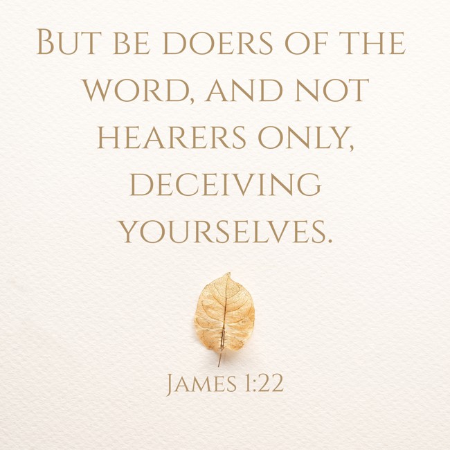 But be doers of the word, and not hearers only, deceiving yourselves. - James 1:22