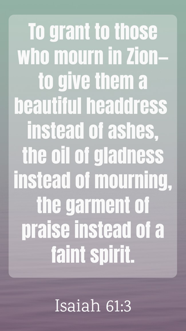  To grant to those who mourn in Zion—to give them a beautiful headdress instead of ashes, the oil of gladness instead of mourning, the garment of praise instead of a faint spirit.   - Isaiah 61:3 