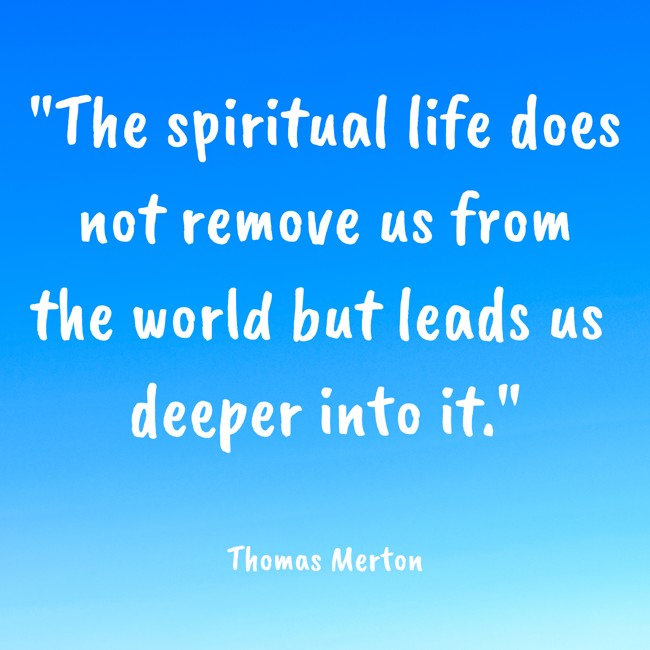 The spiritual life does not remove us from the world but leads us deeper into it. - Thomas Merton