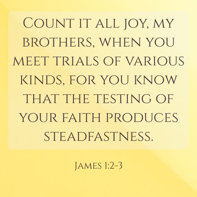  Count it all joy, my brothers, when you meet trials of various kinds, for you know that the testing of your faith produces steadfastness.   - James 1:2-3 
