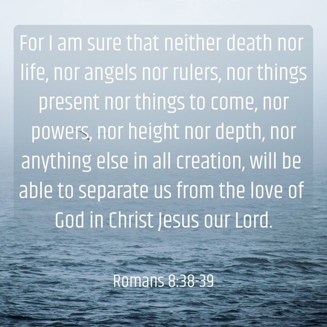  For I am sure that neither death nor life, nor angels nor rulers, nor things present nor things to come, nor powers, nor height nor depth, nor anything else in all creation, will be able to separate us from the love of God in Christ Jesus our Lord.   - Romans 8:38-39 