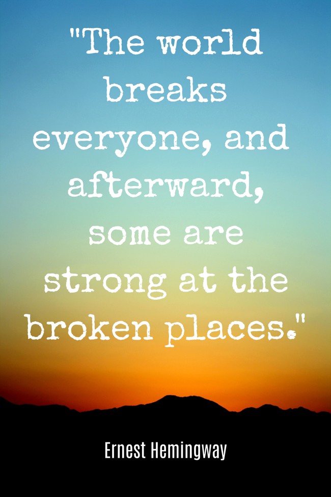  The world breaks everyone, and afterward, some are strong at the broken places.   - Ernest Hemingway 