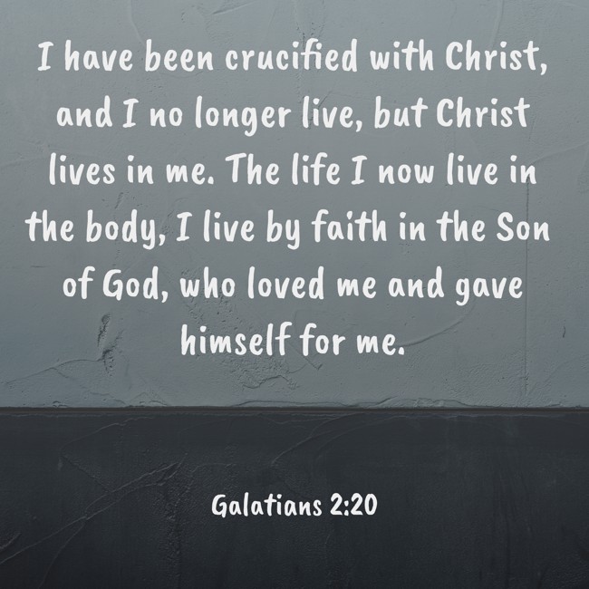 I have been crucified with Christ, and I no longer live, but Christ lives in me. The life I now live in the body, I live by faith in the Son of God, who loved me and gave himself for me. - Galatians 2:20