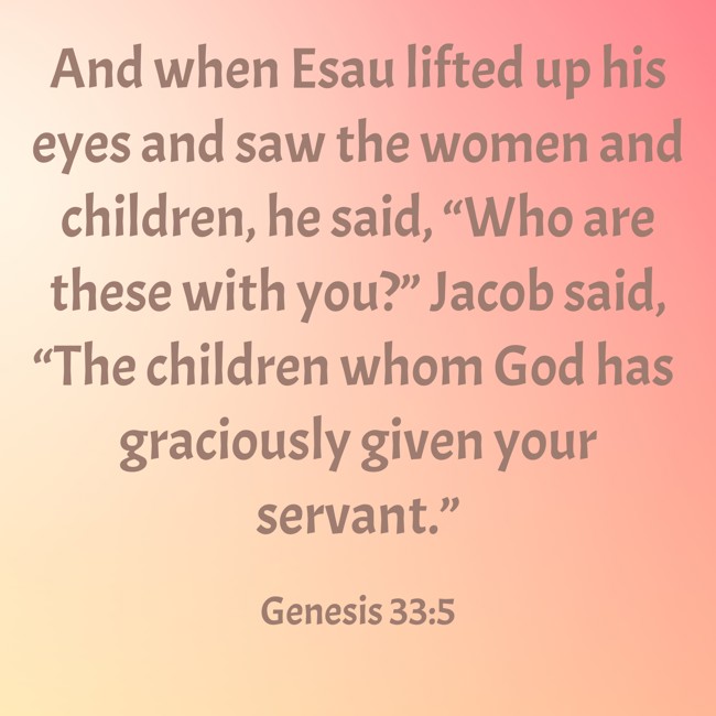 And when Esau lifted up his eyes and saw the women and children, he said, “Who are these with you?” Jacob said, “The children whom God has graciously given your servant.” - Genesis 33:5
