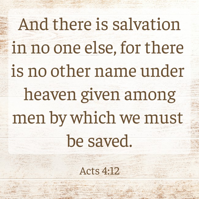 And there is salvation in no one else, for there is no other name under heaven given among men by which we must be saved. - Acts 4:12